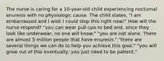 The nurse is caring for a 10-year-old child experiencing nocturnal enuresis with no physiologic cause. The child states, "I am embarrassed and I wish I could stop this right now!" How will the nurse respond? "you can wear pull-ups to bed and, since they look like underwear, no one will know." "you are not alone. There are almost 5 million people that have enuresis." "there are several things we can do to help you achieve this goal." "you will grow out of this eventually; you just need to be patient."