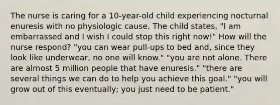 The nurse is caring for a 10-year-old child experiencing nocturnal enuresis with no physiologic cause. The child states, "I am embarrassed and I wish I could stop this right now!" How will the nurse respond? "you can wear pull-ups to bed and, since they look like underwear, no one will know." "you are not alone. There are almost 5 million people that have enuresis." "there are several things we can do to help you achieve this goal." "you will grow out of this eventually; you just need to be patient."