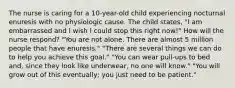 The nurse is caring for a 10-year-old child experiencing nocturnal enuresis with no physiologic cause. The child states, "I am embarrassed and I wish I could stop this right now!" How will the nurse respond? "You are not alone. There are almost 5 million people that have enuresis." "There are several things we can do to help you achieve this goal." "You can wear pull-ups to bed and, since they look like underwear, no one will know." "You will grow out of this eventually; you just need to be patient."