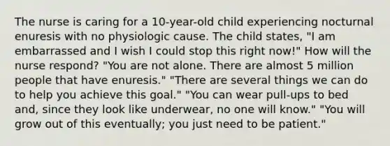 The nurse is caring for a 10-year-old child experiencing nocturnal enuresis with no physiologic cause. The child states, "I am embarrassed and I wish I could stop this right now!" How will the nurse respond? "You are not alone. There are almost 5 million people that have enuresis." "There are several things we can do to help you achieve this goal." "You can wear pull-ups to bed and, since they look like underwear, no one will know." "You will grow out of this eventually; you just need to be patient."