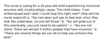 The nurse is caring for a 10-year-old child experiencing nocturnal enuresis with no physiologic cause. The child states, "I am embarrassed and I wish I could stop this right now!" How will the nurse respond? a. "You can wear pull-ups to bed and, since they look like underwear, no one will know." b. "You will grow out of this eventually; you just need to be patient." c. "You are not alone. There are almost 5 million people that have enuresis." d. "There are several things we can do to help you achieve this goal."