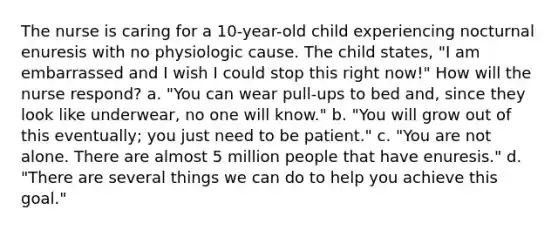 The nurse is caring for a 10-year-old child experiencing nocturnal enuresis with no physiologic cause. The child states, "I am embarrassed and I wish I could stop this right now!" How will the nurse respond? a. "You can wear pull-ups to bed and, since they look like underwear, no one will know." b. "You will grow out of this eventually; you just need to be patient." c. "You are not alone. There are almost 5 million people that have enuresis." d. "There are several things we can do to help you achieve this goal."