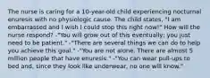 The nurse is caring for a 10-year-old child experiencing nocturnal enuresis with no physiologic cause. The child states, "I am embarrassed and I wish I could stop this right now!" How will the nurse respond? -"You will grow out of this eventually; you just need to be patient." -"There are several things we can do to help you achieve this goal." -"You are not alone. There are almost 5 million people that have enuresis." -"You can wear pull-ups to bed and, since they look like underwear, no one will know."