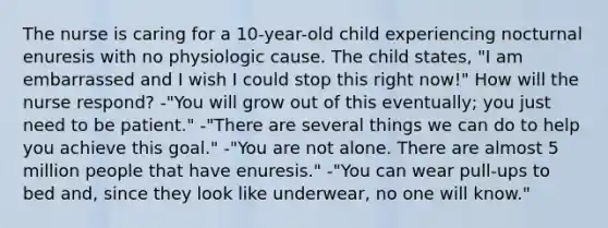 The nurse is caring for a 10-year-old child experiencing nocturnal enuresis with no physiologic cause. The child states, "I am embarrassed and I wish I could stop this right now!" How will the nurse respond? -"You will grow out of this eventually; you just need to be patient." -"There are several things we can do to help you achieve this goal." -"You are not alone. There are almost 5 million people that have enuresis." -"You can wear pull-ups to bed and, since they look like underwear, no one will know."