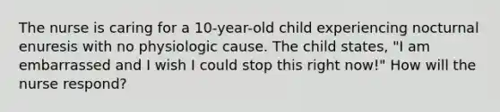 The nurse is caring for a 10-year-old child experiencing nocturnal enuresis with no physiologic cause. The child states, "I am embarrassed and I wish I could stop this right now!" How will the nurse respond?