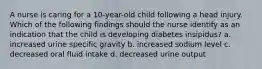 A nurse is caring for a 10-year-old child following a head injury. Which of the following findings should the nurse identify as an indication that the child is developing diabetes insipidus? a. increased urine specific gravity b. increased sodium level c. decreased oral fluid intake d. decreased urine output