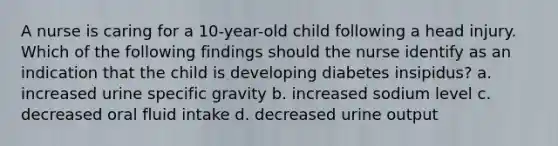 A nurse is caring for a 10-year-old child following a head injury. Which of the following findings should the nurse identify as an indication that the child is developing diabetes insipidus? a. increased urine specific gravity b. increased sodium level c. decreased oral fluid intake d. decreased urine output