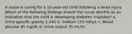 A nurse is caring for a 10-year-old child following a head injury. Which of the following findings should the nurse identify as an indication that the child is developing diabetes insipidus? a. Urine specific gravity 1.045 b. Sodium 155 mEq/L c. Blood glucose 45 mg/dL d. Urine output 35 mL/hr