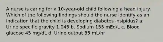 A nurse is caring for a 10-year-old child following a head injury. Which of the following findings should the nurse identify as an indication that the child is developing diabetes insipidus? a. Urine specific gravity 1.045 b. Sodium 155 mEq/L c. Blood glucose 45 mg/dL d. Urine output 35 mL/hr