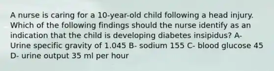 A nurse is caring for a 10-year-old child following a head injury. Which of the following findings should the nurse identify as an indication that the child is developing diabetes insipidus? A- Urine specific gravity of 1.045 B- sodium 155 C- blood glucose 45 D- urine output 35 ml per hour