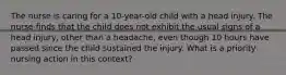 The nurse is caring for a 10-year-old child with a head injury. The nurse finds that the child does not exhibit the usual signs of a head injury, other than a headache, even though 10 hours have passed since the child sustained the injury. What is a priority nursing action in this context?