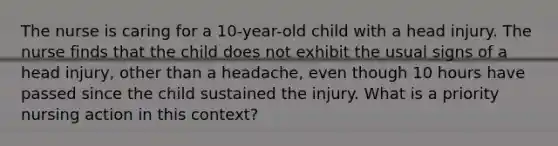 The nurse is caring for a 10-year-old child with a head injury. The nurse finds that the child does not exhibit the usual signs of a head injury, other than a headache, even though 10 hours have passed since the child sustained the injury. What is a priority nursing action in this context?