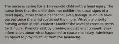 The nurse is caring for a 10-year-old child with a head injury. The nurse finds that the child does not exhibit the usual signs of a head injury, other than a headache, even though 10 hours have passed since the child sustained the injury. What is a priority nursing action in this context? Monitor the level of consciousness for 2 hours. Promote rest by creating a quiet environment. Seek information about what happened to cause the injury. Administer an opioid to provide relief from the headache.