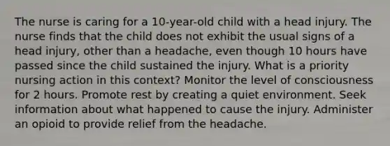 The nurse is caring for a 10-year-old child with a head injury. The nurse finds that the child does not exhibit the usual signs of a head injury, other than a headache, even though 10 hours have passed since the child sustained the injury. What is a priority nursing action in this context? Monitor the level of consciousness for 2 hours. Promote rest by creating a quiet environment. Seek information about what happened to cause the injury. Administer an opioid to provide relief from the headache.