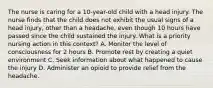 The nurse is caring for a 10-year-old child with a head injury. The nurse finds that the child does not exhibit the usual signs of a head injury, other than a headache, even though 10 hours have passed since the child sustained the injury. What is a priority nursing action in this context? A. Monitor the level of consciousness for 2 hours B. Promote rest by creating a quiet environment C. Seek information about what happened to cause the injury D. Administer an opioid to provide relief from the headache.