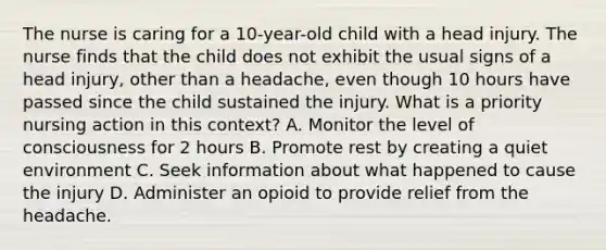 The nurse is caring for a 10-year-old child with a head injury. The nurse finds that the child does not exhibit the usual signs of a head injury, other than a headache, even though 10 hours have passed since the child sustained the injury. What is a priority nursing action in this context? A. Monitor the level of consciousness for 2 hours B. Promote rest by creating a quiet environment C. Seek information about what happened to cause the injury D. Administer an opioid to provide relief from the headache.