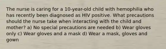 The nurse is caring for a 10-year-old child with hemophilia who has recently been diagnosed as HIV positive. What precautions should the nurse take when interacting with the child and mother? a) No special precautions are needed b) Wear gloves only c) Wear gloves and a mask d) Wear a mask, gloves and gown