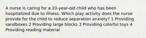 A nurse is caring for a 10-year-old child who has been hospitalized due to illness. Which play activity does the nurse provide for the child to reduce separation anxiety? 1 Providing sandboxes 2 Providing large blocks 3 Providing colorful toys 4 Providing reading material