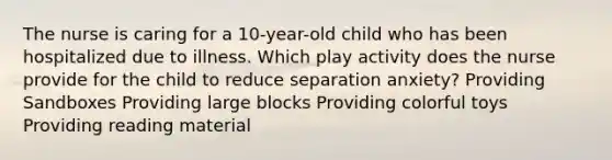 The nurse is caring for a 10-year-old child who has been hospitalized due to illness. Which play activity does the nurse provide for the child to reduce separation anxiety? Providing Sandboxes Providing large blocks Providing colorful toys Providing reading material