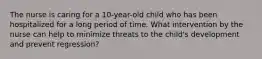 The nurse is caring for a 10-year-old child who has been hospitalized for a long period of time. What intervention by the nurse can help to minimize threats to the child's development and prevent regression?