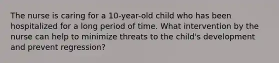 The nurse is caring for a 10-year-old child who has been hospitalized for a long period of time. What intervention by the nurse can help to minimize threats to the child's development and prevent regression?