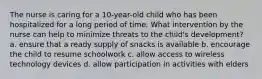 The nurse is caring for a 10-year-old child who has been hospitalized for a long period of time. What intervention by the nurse can help to minimize threats to the child's development? a. ensure that a ready supply of snacks is available b. encourage the child to resume schoolwork c. allow access to wireless technology devices d. allow participation in activities with elders