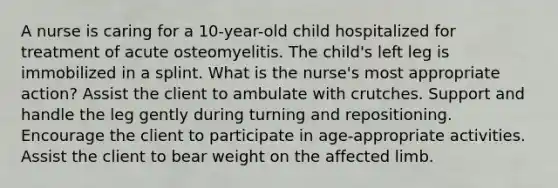 A nurse is caring for a 10-year-old child hospitalized for treatment of acute osteomyelitis. The child's left leg is immobilized in a splint. What is the nurse's most appropriate action? Assist the client to ambulate with crutches. Support and handle the leg gently during turning and repositioning. Encourage the client to participate in age-appropriate activities. Assist the client to bear weight on the affected limb.