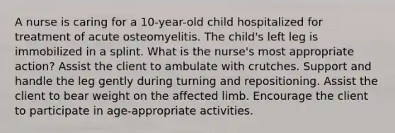 A nurse is caring for a 10-year-old child hospitalized for treatment of acute osteomyelitis. The child's left leg is immobilized in a splint. What is the nurse's most appropriate action? Assist the client to ambulate with crutches. Support and handle the leg gently during turning and repositioning. Assist the client to bear weight on the affected limb. Encourage the client to participate in age-appropriate activities.