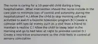 The nurse is caring for a 10-year-old child during a long hospitalization. What intervention should the nurse include in the care plan to minimize loss of control and autonomy during the hospitalization? A.) Allow the child to skip morning self-care activities to watch a favorite television program B.) Create a calendar with special events such as a visit from a friend to maintain a routine C.) Allow the child to sleep later in the morning and go to bed later at night to promote control D.) Create a restrictive environment so the child feels in control of sensory stimulation