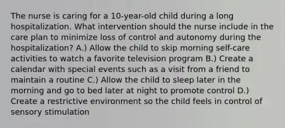 The nurse is caring for a 10-year-old child during a long hospitalization. What intervention should the nurse include in the care plan to minimize loss of control and autonomy during the hospitalization? A.) Allow the child to skip morning self-care activities to watch a favorite television program B.) Create a calendar with special events such as a visit from a friend to maintain a routine C.) Allow the child to sleep later in the morning and go to bed later at night to promote control D.) Create a restrictive environment so the child feels in control of sensory stimulation