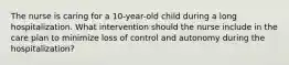 The nurse is caring for a 10-year-old child during a long hospitalization. What intervention should the nurse include in the care plan to minimize loss of control and autonomy during the hospitalization?