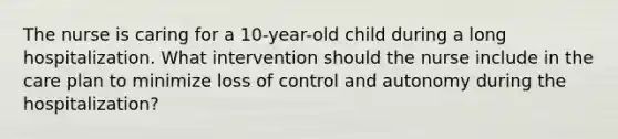 The nurse is caring for a 10-year-old child during a long hospitalization. What intervention should the nurse include in the care plan to minimize loss of control and autonomy during the hospitalization?