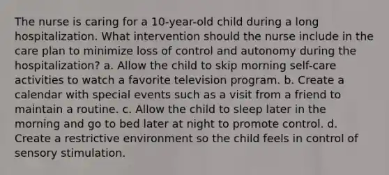 The nurse is caring for a 10-year-old child during a long hospitalization. What intervention should the nurse include in the care plan to minimize loss of control and autonomy during the hospitalization? a. Allow the child to skip morning self-care activities to watch a favorite television program. b. Create a calendar with special events such as a visit from a friend to maintain a routine. c. Allow the child to sleep later in the morning and go to bed later at night to promote control. d. Create a restrictive environment so the child feels in control of sensory stimulation.