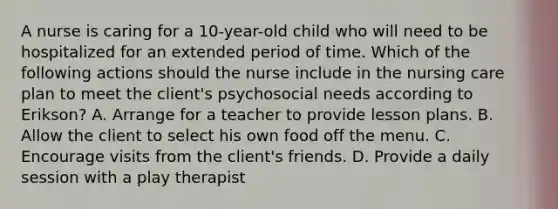 A nurse is caring for a 10-year-old child who will need to be hospitalized for an extended period of time. Which of the following actions should the nurse include in the nursing care plan to meet the client's psychosocial needs according to Erikson? A. Arrange for a teacher to provide lesson plans. B. Allow the client to select his own food off the menu. C. Encourage visits from the client's friends. D. Provide a daily session with a play therapist