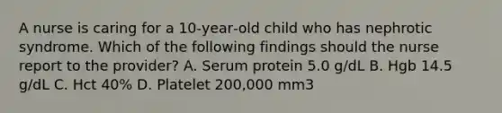 A nurse is caring for a 10‑year‑old child who has nephrotic syndrome. Which of the following findings should the nurse report to the provider? A. Serum protein 5.0 g/dL B. Hgb 14.5 g/dL C. Hct 40% D. Platelet 200,000 mm3