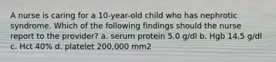 A nurse is caring for a 10-year-old child who has nephrotic syndrome. Which of the following findings should the nurse report to the provider? a. serum protein 5.0 g/dl b. Hgb 14.5 g/dl c. Hct 40% d. platelet 200,000 mm2