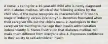 A nurse is caring for a 10-year-old child who is newly diagnosed with diabetes mellitus. Which of the following actions by the child should the nurse recognize as characteristic of Erikson's stage of industry versus inferiority? 1. Becomes frustrated when their caregiver fills out the child's menu 2. Apologizes to their caregiver for wanting to manage their insulin administration independently 3. States frustration that diabetes mellitus will make them different from everyone else 4. Expresses confidence in their ability to self-administer insulin