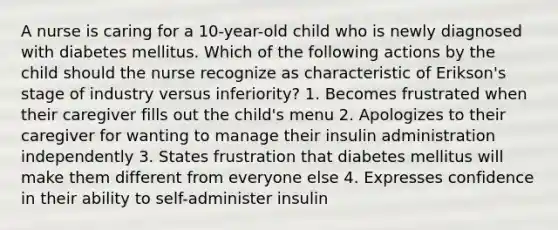 A nurse is caring for a 10-year-old child who is newly diagnosed with diabetes mellitus. Which of the following actions by the child should the nurse recognize as characteristic of Erikson's stage of industry versus inferiority? 1. Becomes frustrated when their caregiver fills out the child's menu 2. Apologizes to their caregiver for wanting to manage their insulin administration independently 3. States frustration that diabetes mellitus will make them different from everyone else 4. Expresses confidence in their ability to self-administer insulin