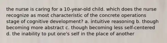 the nurse is caring for a 10-year-old child. which does the nurse recognize as most characteristic of the concrete operations stage of cognitive development? a. intuitive reasoning b. though becoming more abstract c. though becoming less self-centered d. the inability to put one's self in the place of another