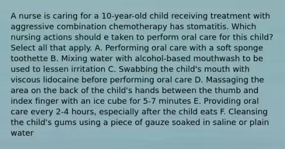 A nurse is caring for a 10-year-old child receiving treatment with aggressive combination chemotherapy has stomatitis. Which nursing actions should e taken to perform oral care for this child? Select all that apply. A. Performing oral care with a soft sponge toothette B. Mixing water with alcohol-based mouthwash to be used to lessen irritation C. Swabbing the child's mouth with viscous lidocaine before performing oral care D. Massaging the area on the back of the child's hands between the thumb and index finger with an ice cube for 5-7 minutes E. Providing oral care every 2-4 hours, especially after the child eats F. Cleansing the child's gums using a piece of gauze soaked in saline or plain water