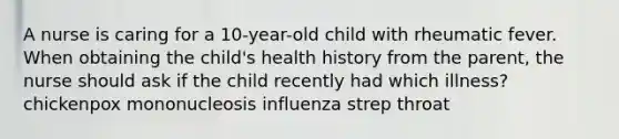 A nurse is caring for a 10-year-old child with rheumatic fever. When obtaining the child's health history from the parent, the nurse should ask if the child recently had which illness? chickenpox mononucleosis influenza strep throat