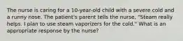 The nurse is caring for a 10-year-old child with a severe cold and a runny nose. The patient's parent tells the nurse, "Steam really helps. I plan to use steam vaporizers for the cold." What is an appropriate response by the nurse?