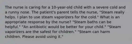 The nurse is caring for a 10-year-old child with a severe cold and a runny nose. The patient's parent tells the nurse, "Steam really helps. I plan to use steam vaporizers for the cold." What is an appropriate response by the nurse? "Steam baths can be helpful." "An antibiotic would be better for your child." "Steam vaporizers are the safest for children." "Steam can harm children. Please avoid using it."