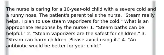 The nurse is caring for a 10-year-old child with a severe cold and a runny nose. The patient's parent tells the nurse, "Steam really helps. I plan to use steam vaporizers for the cold." What is an appropriate response by the nurse? 1. "Steam baths can be helpful." 2. "Steam vaporizers are the safest for children." 3. "Steam can harm children. Please avoid using it." 4. "An antibiotic would be better for your child."