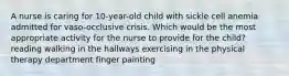 A nurse is caring for 10-year-old child with sickle cell anemia admitted for vaso-occlusive crisis. Which would be the most appropriate activity for the nurse to provide for the child? reading walking in the hallways exercising in the physical therapy department finger painting