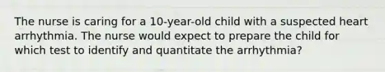 The nurse is caring for a 10-year-old child with a suspected heart arrhythmia. The nurse would expect to prepare the child for which test to identify and quantitate the arrhythmia?