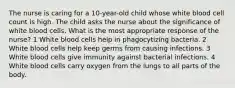 The nurse is caring for a 10-year-old child whose white blood cell count is high. The child asks the nurse about the significance of white blood cells. What is the most appropriate response of the nurse? 1 White blood cells help in phagocytizing bacteria. 2 White blood cells help keep germs from causing infections. 3 White blood cells give immunity against bacterial infections. 4 White blood cells carry oxygen from the lungs to all parts of the body.