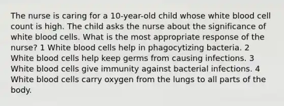 The nurse is caring for a 10-year-old child whose white blood cell count is high. The child asks the nurse about the significance of white blood cells. What is the most appropriate response of the nurse? 1 White blood cells help in phagocytizing bacteria. 2 White blood cells help keep germs from causing infections. 3 White blood cells give immunity against bacterial infections. 4 White blood cells carry oxygen from the lungs to all parts of the body.