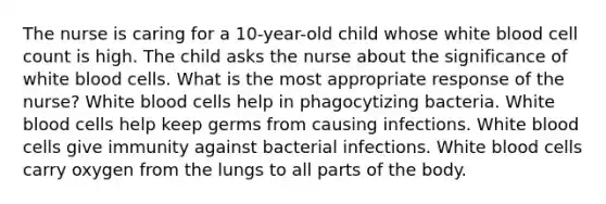 The nurse is caring for a 10-year-old child whose white blood cell count is high. The child asks the nurse about the significance of white blood cells. What is the most appropriate response of the nurse? White blood cells help in phagocytizing bacteria. White blood cells help keep germs from causing infections. White blood cells give immunity against bacterial infections. White blood cells carry oxygen from the lungs to all parts of the body.