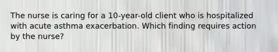 The nurse is caring for a 10-year-old client who is hospitalized with acute asthma exacerbation. Which finding requires action by the nurse?